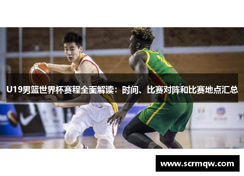 U19男篮世界杯赛程全面解读：时间、比赛对阵和比赛地点汇总